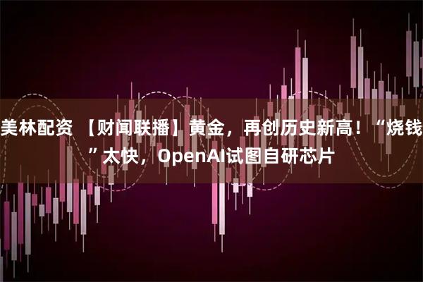 美林配资 【财闻联播】黄金，再创历史新高！“烧钱”太快，OpenAI试图自研芯片