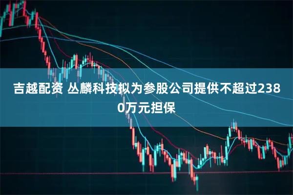 吉越配资 丛麟科技拟为参股公司提供不超过2380万元担保