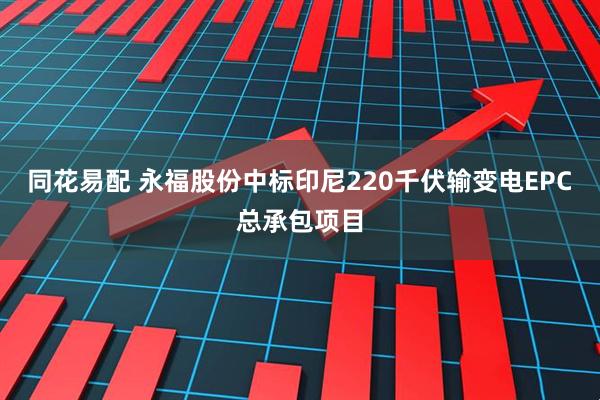 同花易配 永福股份中标印尼220千伏输变电EPC总承包项目
