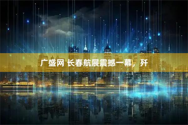 广盛网 长春航展震撼一幕，歼