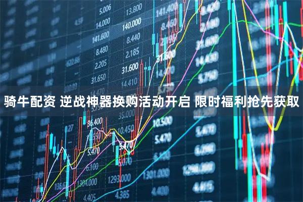 骑牛配资 逆战神器换购活动开启 限时福利抢先获取