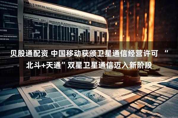 贝股通配资 中国移动获颁卫星通信经营许可  “北斗+天通”双星卫星通信迈入新阶段
