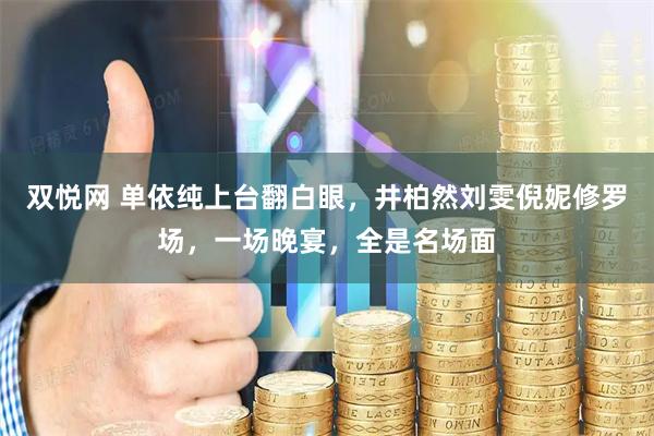 双悦网 单依纯上台翻白眼，井柏然刘雯倪妮修罗场，一场晚宴，全是名场面