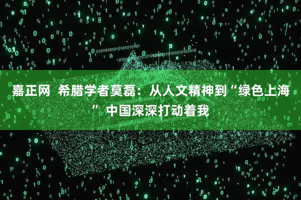 嘉正网  希腊学者莫磊：从人文精神到“绿色上海” 中国深深打动着我
