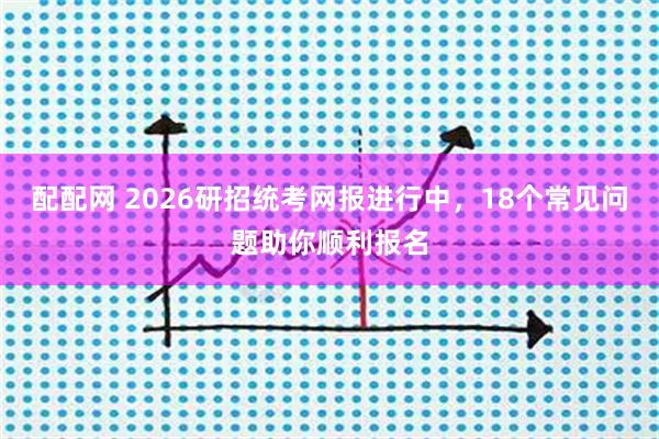 配配网 2026研招统考网报进行中，18个常见问题助你顺利报名