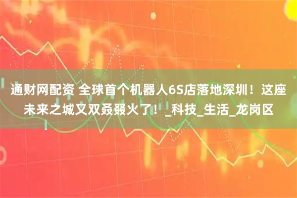 通财网配资 全球首个机器人6S店落地深圳！这座未来之城又双叒叕火了！_科技_生活_龙岗区