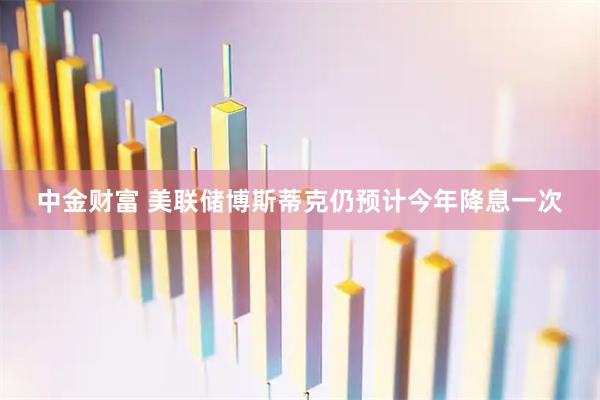 中金财富 美联储博斯蒂克仍预计今年降息一次