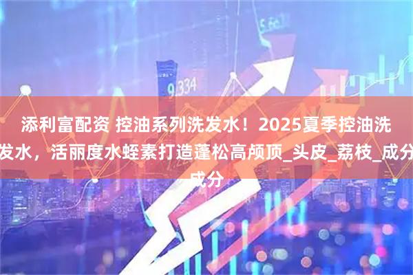 添利富配资 控油系列洗发水！2025夏季控油洗发水，活丽度水蛭素打造蓬松高颅顶_头皮_荔枝_成分