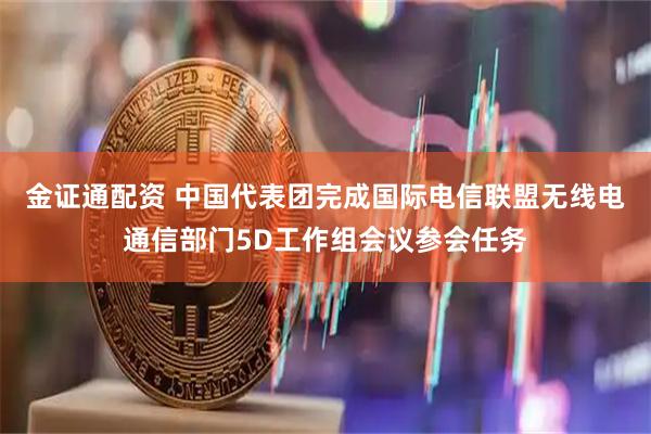 金证通配资 中国代表团完成国际电信联盟无线电通信部门5D工作组会议参会任务