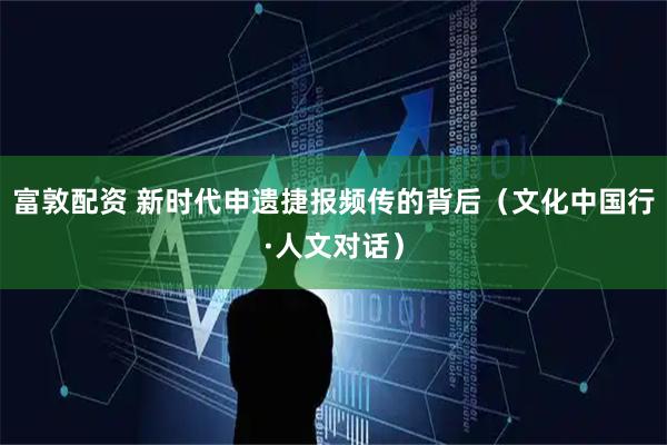 富敦配资 新时代申遗捷报频传的背后（文化中国行·人文对话）