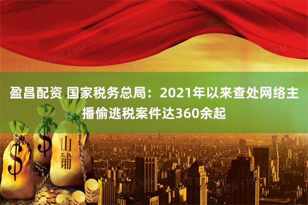 盈昌配资 国家税务总局：2021年以来查处网络主播偷逃税案件达360余起