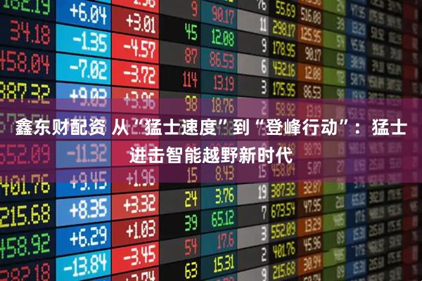 鑫东财配资 从“猛士速度”到“登峰行动”：猛士进击智能越野新时代